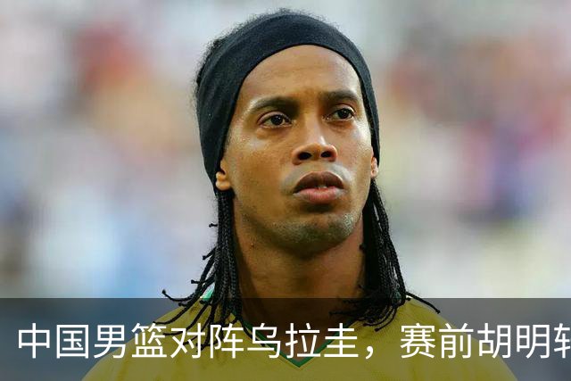 中国男篮对阵乌拉圭，赛前胡明轩、李弘权和崔永熙纷纷说心里话